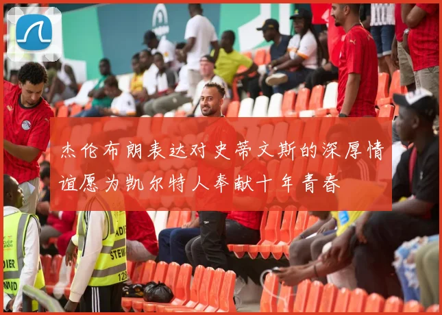 杰伦布朗表达对史蒂文斯的深厚情谊愿为凯尔特人奉献十年青春