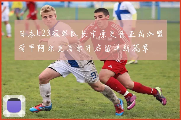 日本U23冠军队长市原吏音正式加盟荷甲阿尔克马尔开启留洋新篇章