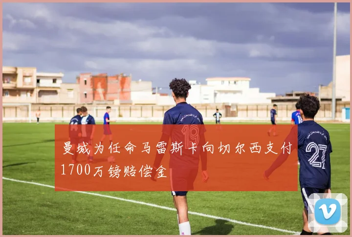 曼城为任命马雷斯卡向切尔西支付1700万镑赔偿金