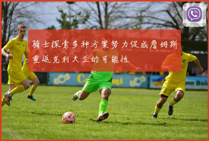 骑士探索多种方案努力促成詹姆斯重返克利夫兰的可能性