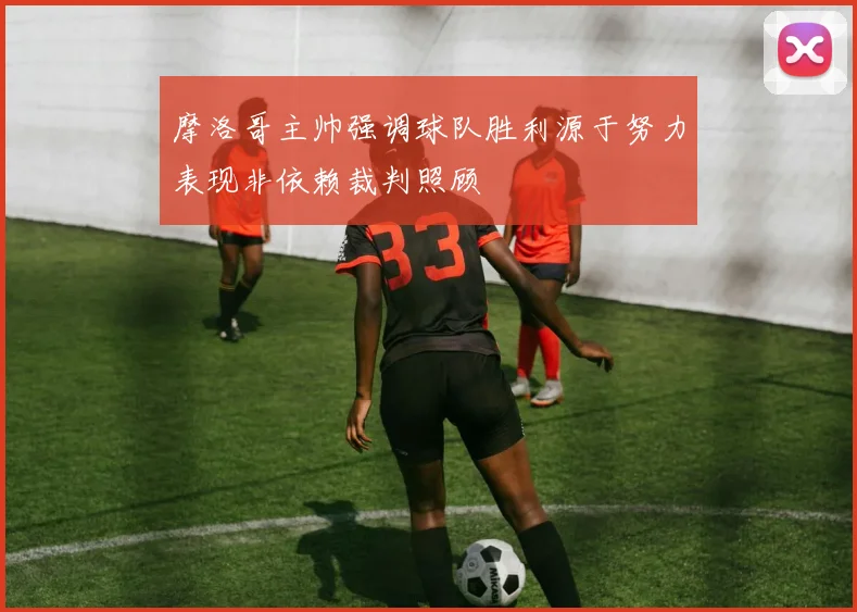 摩洛哥主帅强调球队胜利源于努力表现非依赖裁判照顾