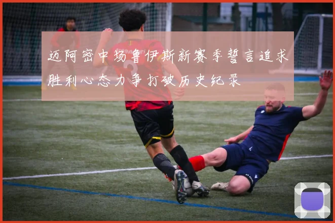 迈阿密中场鲁伊斯新赛季誓言追求胜利心态力争打破历史纪录