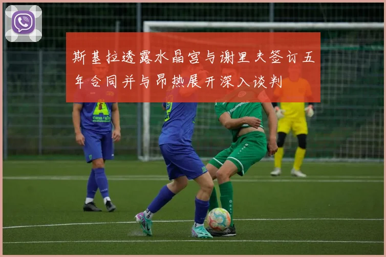 斯基拉透露水晶宫与谢里夫签订五年合同并与昂热展开深入谈判