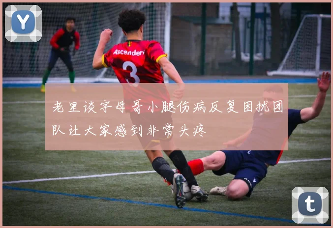 老里谈字母哥小腿伤病反复困扰团队让大家感到非常头疼