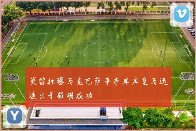 莫雷托曝马竞巴萨争夺库库皇马迅速出手截胡成功