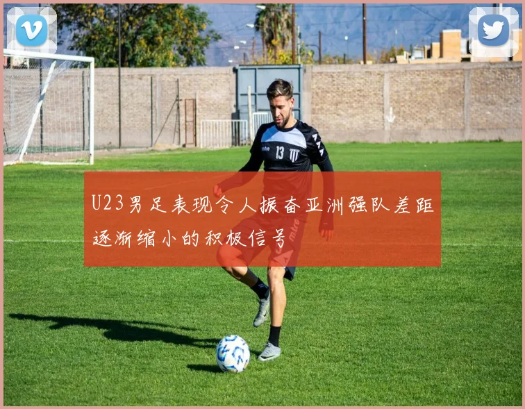 U23男足表现令人振奋亚洲强队差距逐渐缩小的积极信号