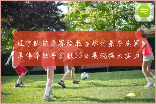 辽宁队热身赛险胜吉林付豪李虎翼姜伟泽联手贡献55分展现强大实力