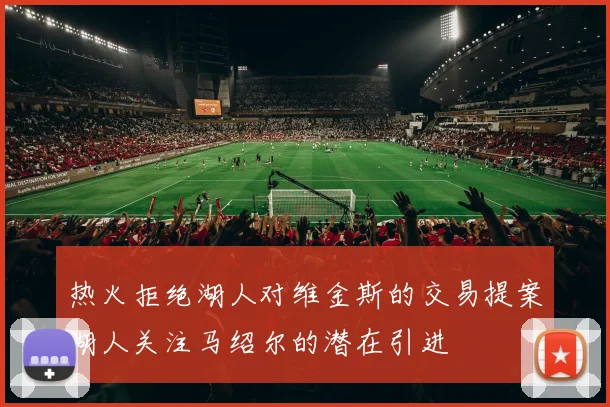 热火拒绝湖人对维金斯的交易提案湖人关注马绍尔的潜在引进