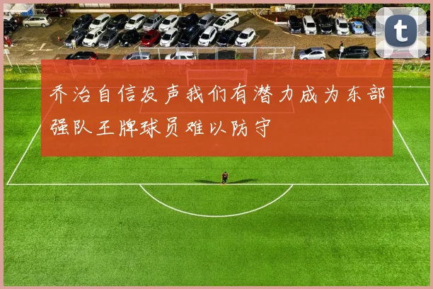 乔治自信发声我们有潜力成为东部强队王牌球员难以防守