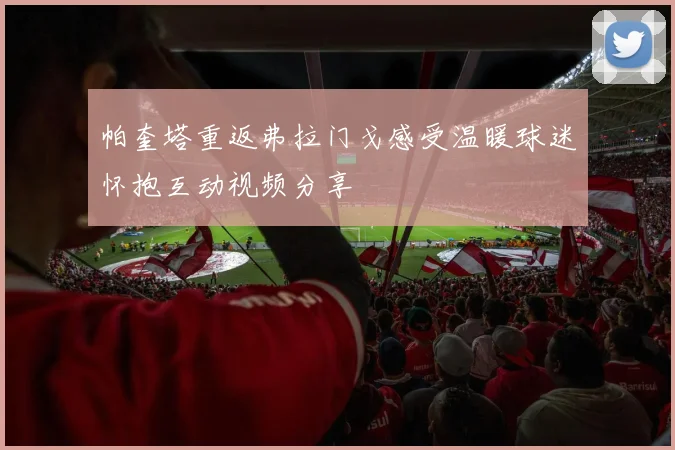 帕奎塔重返弗拉门戈感受温暖球迷怀抱互动视频分享