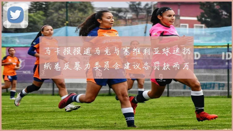 马卡报报道马竞与塞维利亚球迷扔纸卷反暴力委员会建议各罚款两万欧元