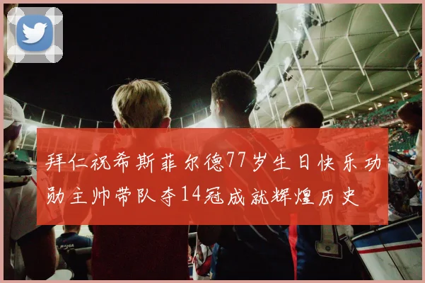 拜仁祝希斯菲尔德77岁生日快乐功勋主帅带队夺14冠成就辉煌历史