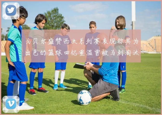 戈贝尔盛赞西决系列赛表现称其为出色的篮球回忆重温曾被马刺淘汰的经历