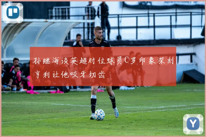 孙继海谈英超对位球员C罗印象深刻亨利让他咬牙切齿