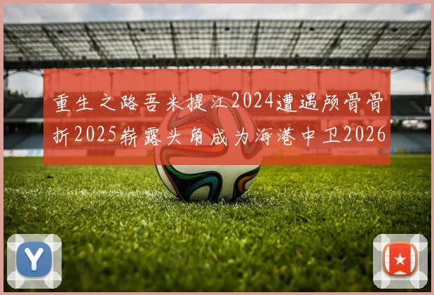 重生之路吾米提江2024遭遇颅骨骨折2025崭露头角成为海港中卫2026冲击U23冠军